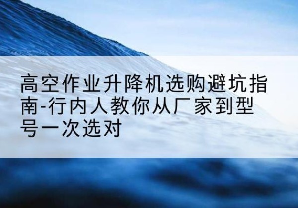 茌平升降平台厂家-高空作业升降机选购避坑指南-行内人教你从厂家到型号一次选对