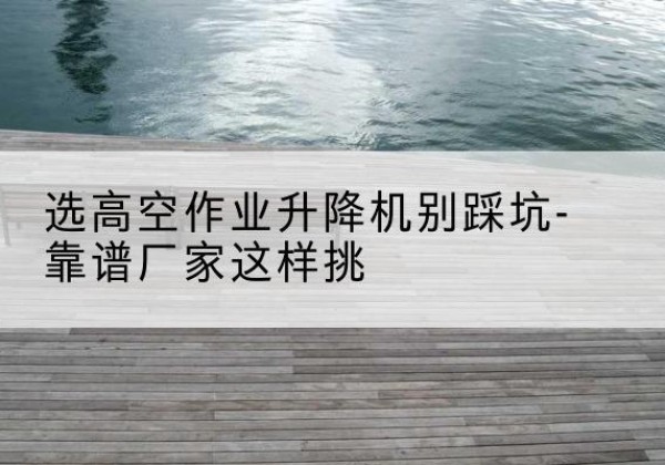 茌平剪叉式升降机厂家-选高空作业升降机别踩坑-靠谱厂家这样挑