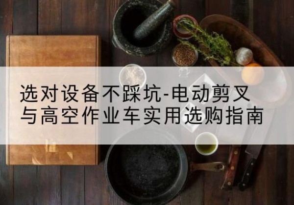 茌平电动剪叉升降平台怎么选-选对设备不踩坑-电动剪叉与高空作业车实用选购指南
