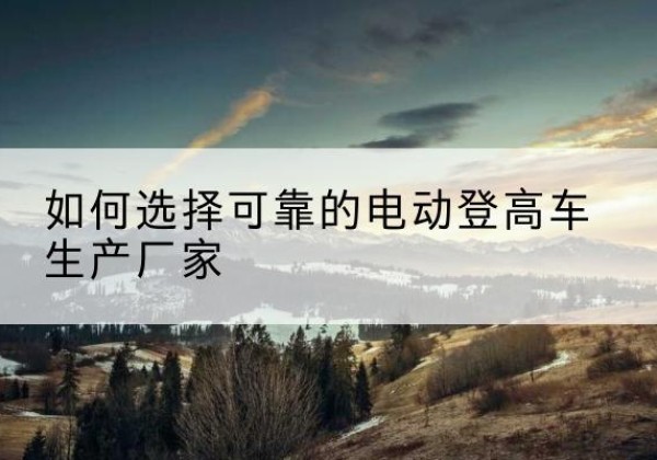 茌平电动登高车厂家-如何选择可靠的电动登高车生产厂家