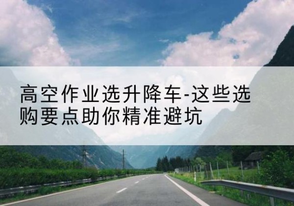 茌平升降车厂家-高空作业选升降车-这些选购要点助你*避坑