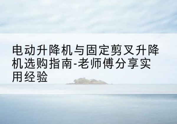 茌平电动升降机怎么选-电动升降机与固定剪叉升降机选购指南-老师傅分享实用经验