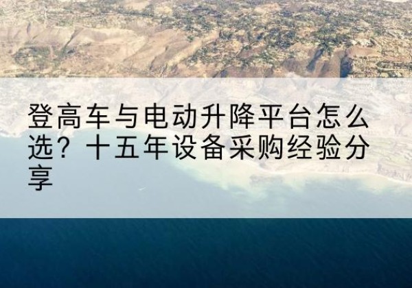 茌平登高车厂家厂家-登高车与电动升降平台怎么选？十五年设备采购经验分享