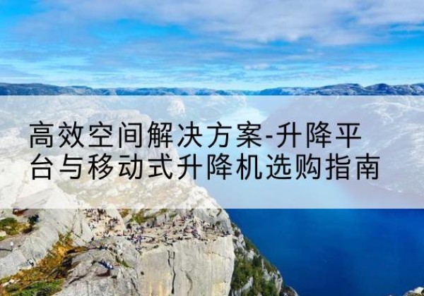 茌平升降平台厂家-*空间解决方案-升降平台与移动式升降机选购指南