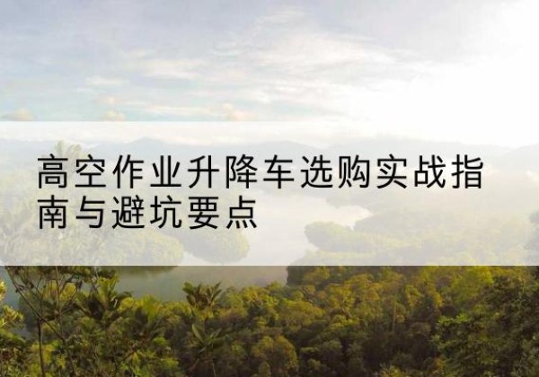 茌平升降车怎么选-高空作业升降车选购实战指南与避坑要点