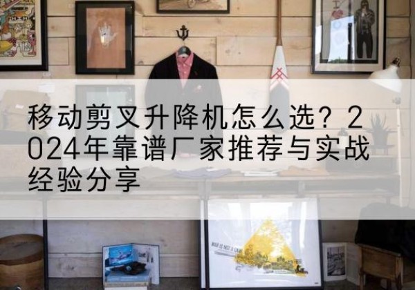 茌平升降平台厂家推荐-移动剪叉升降机怎么选？2024年靠谱厂家推荐与实战经验分享